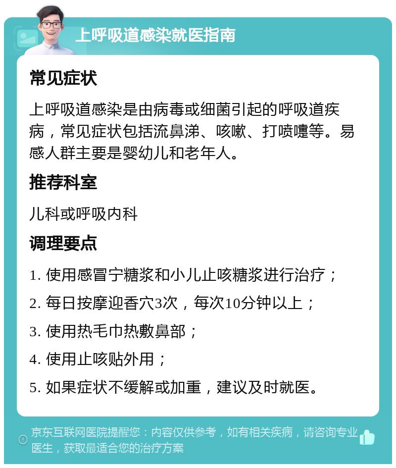 上呼吸道感染就医指南 常见症状 上呼吸道感染是由病毒或细菌引起的呼吸道疾病，常见症状包括流鼻涕、咳嗽、打喷嚏等。易感人群主要是婴幼儿和老年人。 推荐科室 儿科或呼吸内科 调理要点 1. 使用感冒宁糖浆和小儿止咳糖浆进行治疗； 2. 每日按摩迎香穴3次，每次10分钟以上； 3. 使用热毛巾热敷鼻部； 4. 使用止咳贴外用； 5. 如果症状不缓解或加重，建议及时就医。