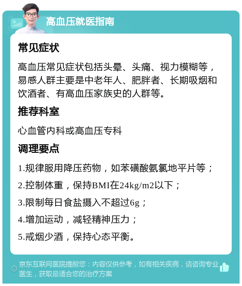 高血压就医指南 常见症状 高血压常见症状包括头晕、头痛、视力模糊等，易感人群主要是中老年人、肥胖者、长期吸烟和饮酒者、有高血压家族史的人群等。 推荐科室 心血管内科或高血压专科 调理要点 1.规律服用降压药物，如苯磺酸氨氯地平片等； 2.控制体重，保持BMI在24kg/m2以下； 3.限制每日食盐摄入不超过6g； 4.增加运动，减轻精神压力； 5.戒烟少酒，保持心态平衡。