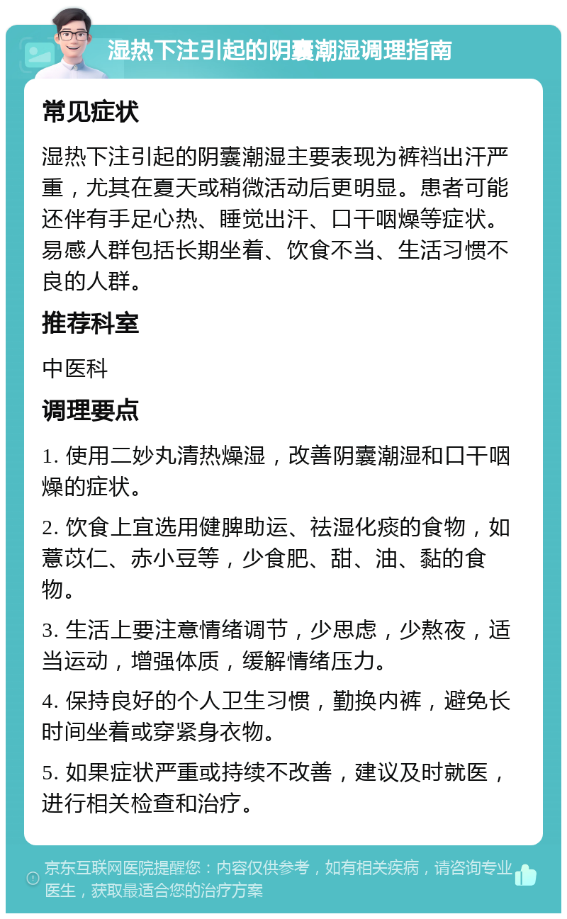 湿热下注引起的阴囊潮湿调理指南 常见症状 湿热下注引起的阴囊潮湿主要表现为裤裆出汗严重，尤其在夏天或稍微活动后更明显。患者可能还伴有手足心热、睡觉出汗、口干咽燥等症状。易感人群包括长期坐着、饮食不当、生活习惯不良的人群。 推荐科室 中医科 调理要点 1. 使用二妙丸清热燥湿，改善阴囊潮湿和口干咽燥的症状。 2. 饮食上宜选用健脾助运、祛湿化痰的食物，如薏苡仁、赤小豆等，少食肥、甜、油、黏的食物。 3. 生活上要注意情绪调节，少思虑，少熬夜，适当运动，增强体质，缓解情绪压力。 4. 保持良好的个人卫生习惯，勤换内裤，避免长时间坐着或穿紧身衣物。 5. 如果症状严重或持续不改善，建议及时就医，进行相关检查和治疗。