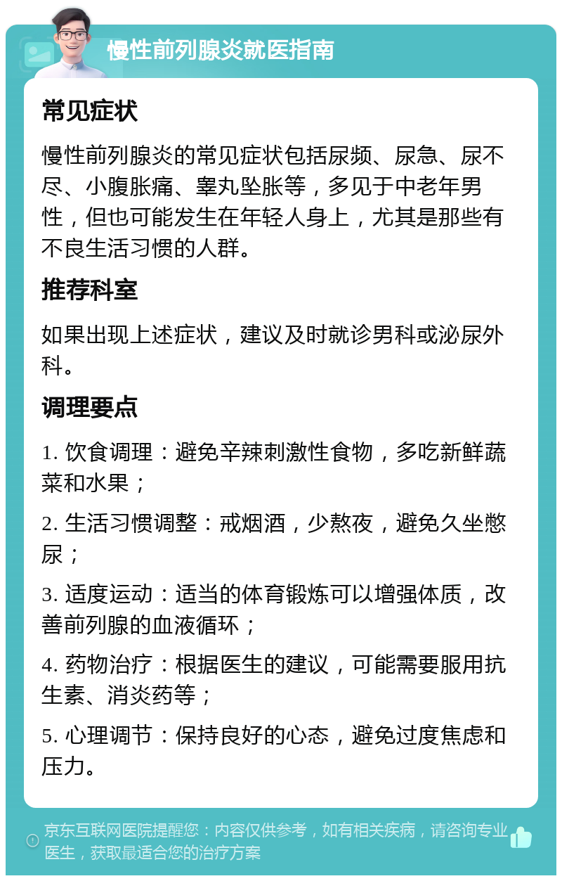 慢性前列腺炎就医指南 常见症状 慢性前列腺炎的常见症状包括尿频、尿急、尿不尽、小腹胀痛、睾丸坠胀等，多见于中老年男性，但也可能发生在年轻人身上，尤其是那些有不良生活习惯的人群。 推荐科室 如果出现上述症状，建议及时就诊男科或泌尿外科。 调理要点 1. 饮食调理：避免辛辣刺激性食物，多吃新鲜蔬菜和水果； 2. 生活习惯调整：戒烟酒，少熬夜，避免久坐憋尿； 3. 适度运动：适当的体育锻炼可以增强体质，改善前列腺的血液循环； 4. 药物治疗：根据医生的建议，可能需要服用抗生素、消炎药等； 5. 心理调节：保持良好的心态，避免过度焦虑和压力。