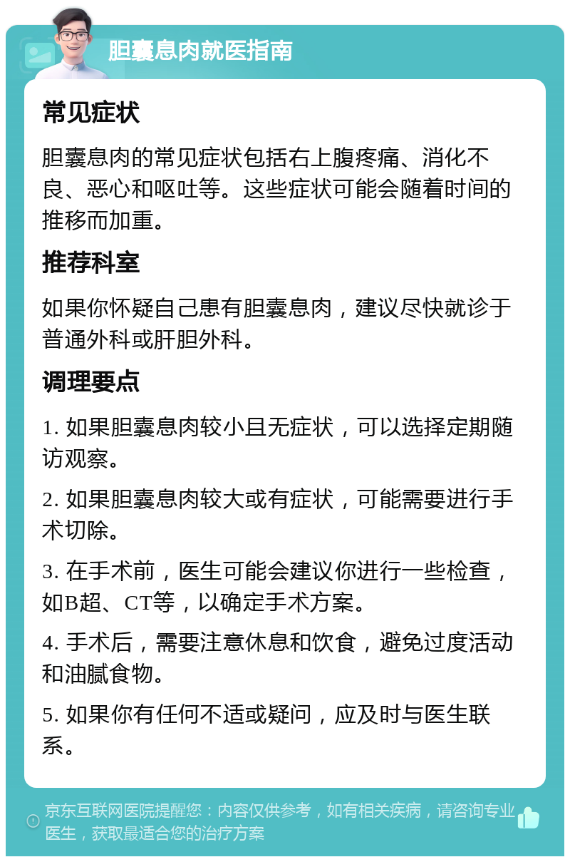 胆囊息肉就医指南 常见症状 胆囊息肉的常见症状包括右上腹疼痛、消化不良、恶心和呕吐等。这些症状可能会随着时间的推移而加重。 推荐科室 如果你怀疑自己患有胆囊息肉，建议尽快就诊于普通外科或肝胆外科。 调理要点 1. 如果胆囊息肉较小且无症状，可以选择定期随访观察。 2. 如果胆囊息肉较大或有症状，可能需要进行手术切除。 3. 在手术前，医生可能会建议你进行一些检查，如B超、CT等，以确定手术方案。 4. 手术后，需要注意休息和饮食，避免过度活动和油腻食物。 5. 如果你有任何不适或疑问，应及时与医生联系。