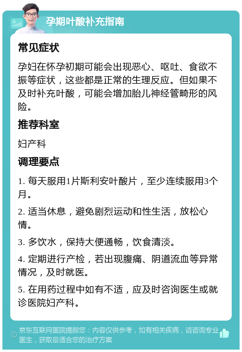 孕期叶酸补充指南 常见症状 孕妇在怀孕初期可能会出现恶心、呕吐、食欲不振等症状，这些都是正常的生理反应。但如果不及时补充叶酸，可能会增加胎儿神经管畸形的风险。 推荐科室 妇产科 调理要点 1. 每天服用1片斯利安叶酸片，至少连续服用3个月。 2. 适当休息，避免剧烈运动和性生活，放松心情。 3. 多饮水，保持大便通畅，饮食清淡。 4. 定期进行产检，若出现腹痛、阴道流血等异常情况，及时就医。 5. 在用药过程中如有不适，应及时咨询医生或就诊医院妇产科。