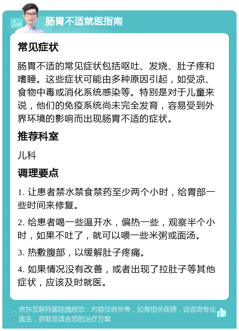 肠胃不适就医指南 常见症状 肠胃不适的常见症状包括呕吐、发烧、肚子疼和嗜睡。这些症状可能由多种原因引起，如受凉、食物中毒或消化系统感染等。特别是对于儿童来说，他们的免疫系统尚未完全发育，容易受到外界环境的影响而出现肠胃不适的症状。 推荐科室 儿科 调理要点 1. 让患者禁水禁食禁药至少两个小时，给胃部一些时间来修复。 2. 给患者喝一些温开水，偏热一些，观察半个小时，如果不吐了，就可以喂一些米粥或面汤。 3. 热敷腹部，以缓解肚子疼痛。 4. 如果情况没有改善，或者出现了拉肚子等其他症状，应该及时就医。