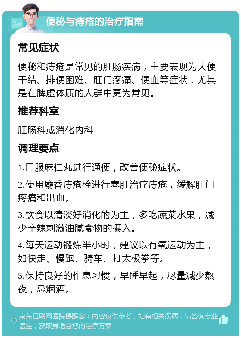 便秘与痔疮的治疗指南 常见症状 便秘和痔疮是常见的肛肠疾病，主要表现为大便干结、排便困难、肛门疼痛、便血等症状，尤其是在脾虚体质的人群中更为常见。 推荐科室 肛肠科或消化内科 调理要点 1.口服麻仁丸进行通便，改善便秘症状。 2.使用麝香痔疮栓进行塞肛治疗痔疮，缓解肛门疼痛和出血。 3.饮食以清淡好消化的为主，多吃蔬菜水果，减少辛辣刺激油腻食物的摄入。 4.每天运动锻炼半小时，建议以有氧运动为主，如快走、慢跑、骑车、打太极拳等。 5.保持良好的作息习惯，早睡早起，尽量减少熬夜，忌烟酒。