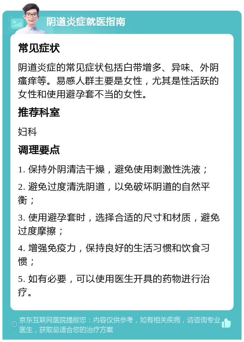 阴道炎症就医指南 常见症状 阴道炎症的常见症状包括白带增多、异味、外阴瘙痒等。易感人群主要是女性，尤其是性活跃的女性和使用避孕套不当的女性。 推荐科室 妇科 调理要点 1. 保持外阴清洁干燥，避免使用刺激性洗液； 2. 避免过度清洗阴道，以免破坏阴道的自然平衡； 3. 使用避孕套时，选择合适的尺寸和材质，避免过度摩擦； 4. 增强免疫力，保持良好的生活习惯和饮食习惯； 5. 如有必要，可以使用医生开具的药物进行治疗。