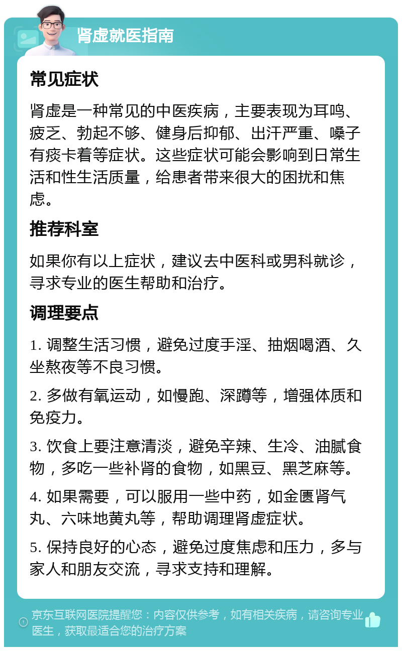 肾虚就医指南 常见症状 肾虚是一种常见的中医疾病，主要表现为耳鸣、疲乏、勃起不够、健身后抑郁、出汗严重、嗓子有痰卡着等症状。这些症状可能会影响到日常生活和性生活质量，给患者带来很大的困扰和焦虑。 推荐科室 如果你有以上症状，建议去中医科或男科就诊，寻求专业的医生帮助和治疗。 调理要点 1. 调整生活习惯，避免过度手淫、抽烟喝酒、久坐熬夜等不良习惯。 2. 多做有氧运动，如慢跑、深蹲等，增强体质和免疫力。 3. 饮食上要注意清淡，避免辛辣、生冷、油腻食物，多吃一些补肾的食物，如黑豆、黑芝麻等。 4. 如果需要，可以服用一些中药，如金匮肾气丸、六味地黄丸等，帮助调理肾虚症状。 5. 保持良好的心态，避免过度焦虑和压力，多与家人和朋友交流，寻求支持和理解。