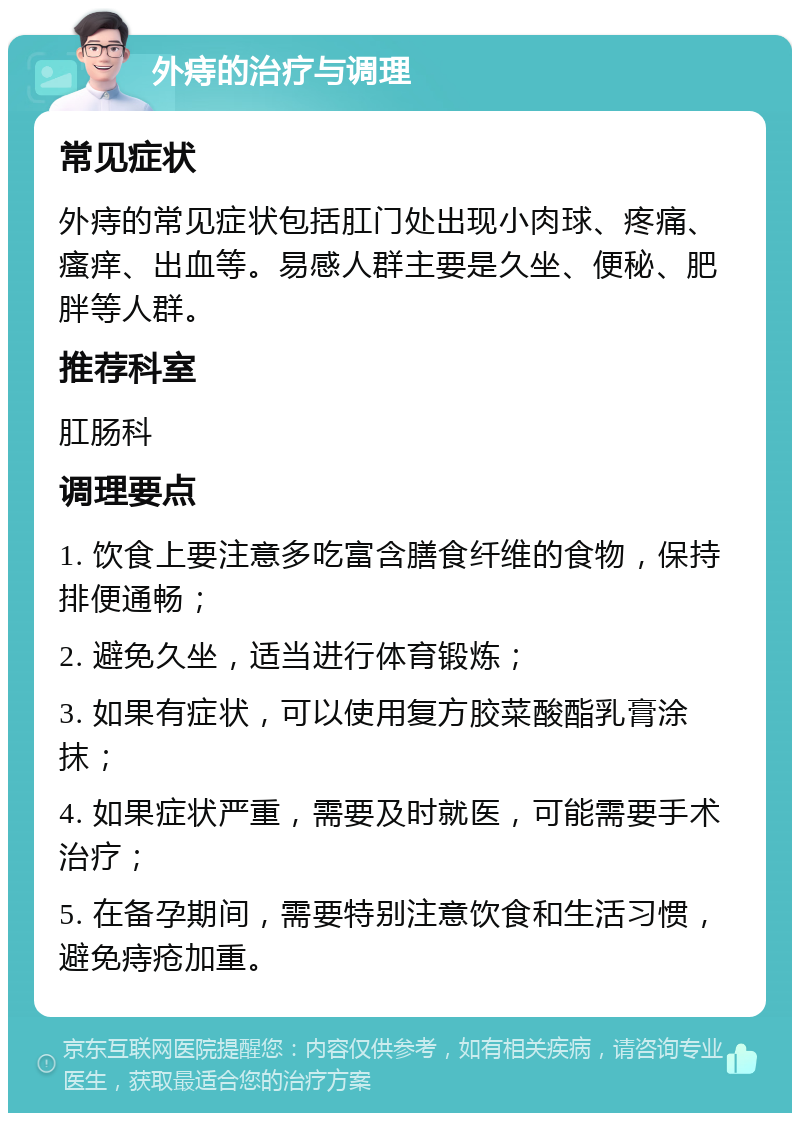 外痔的治疗与调理 常见症状 外痔的常见症状包括肛门处出现小肉球、疼痛、瘙痒、出血等。易感人群主要是久坐、便秘、肥胖等人群。 推荐科室 肛肠科 调理要点 1. 饮食上要注意多吃富含膳食纤维的食物，保持排便通畅； 2. 避免久坐，适当进行体育锻炼； 3. 如果有症状，可以使用复方胶菜酸酯乳膏涂抹； 4. 如果症状严重，需要及时就医，可能需要手术治疗； 5. 在备孕期间，需要特别注意饮食和生活习惯，避免痔疮加重。