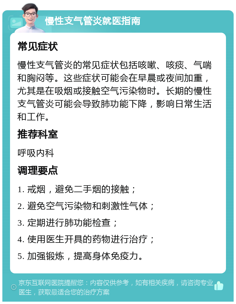 慢性支气管炎就医指南 常见症状 慢性支气管炎的常见症状包括咳嗽、咳痰、气喘和胸闷等。这些症状可能会在早晨或夜间加重，尤其是在吸烟或接触空气污染物时。长期的慢性支气管炎可能会导致肺功能下降，影响日常生活和工作。 推荐科室 呼吸内科 调理要点 1. 戒烟，避免二手烟的接触； 2. 避免空气污染物和刺激性气体； 3. 定期进行肺功能检查； 4. 使用医生开具的药物进行治疗； 5. 加强锻炼，提高身体免疫力。