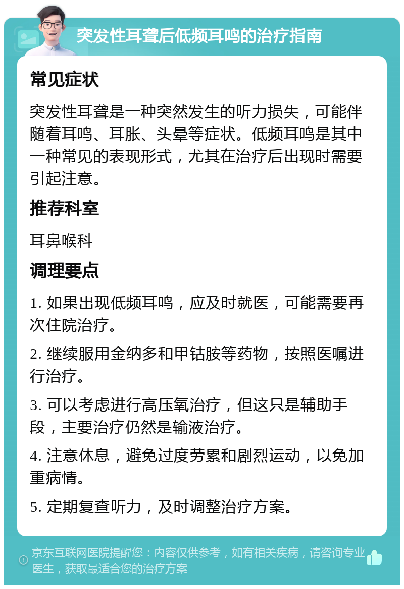 突发性耳聋后低频耳鸣的治疗指南 常见症状 突发性耳聋是一种突然发生的听力损失，可能伴随着耳鸣、耳胀、头晕等症状。低频耳鸣是其中一种常见的表现形式，尤其在治疗后出现时需要引起注意。 推荐科室 耳鼻喉科 调理要点 1. 如果出现低频耳鸣，应及时就医，可能需要再次住院治疗。 2. 继续服用金纳多和甲钴胺等药物，按照医嘱进行治疗。 3. 可以考虑进行高压氧治疗，但这只是辅助手段，主要治疗仍然是输液治疗。 4. 注意休息，避免过度劳累和剧烈运动，以免加重病情。 5. 定期复查听力，及时调整治疗方案。