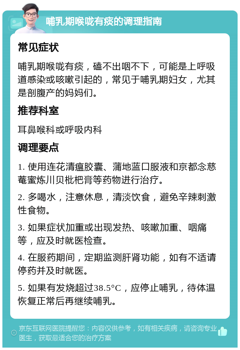 哺乳期喉咙有痰的调理指南 常见症状 哺乳期喉咙有痰，磕不出咽不下，可能是上呼吸道感染或咳嗽引起的，常见于哺乳期妇女，尤其是剖腹产的妈妈们。 推荐科室 耳鼻喉科或呼吸内科 调理要点 1. 使用连花清瘟胶囊、蒲地蓝口服液和京都念慈菴蜜炼川贝枇杷膏等药物进行治疗。 2. 多喝水，注意休息，清淡饮食，避免辛辣刺激性食物。 3. 如果症状加重或出现发热、咳嗽加重、咽痛等，应及时就医检查。 4. 在服药期间，定期监测肝肾功能，如有不适请停药并及时就医。 5. 如果有发烧超过38.5°C，应停止哺乳，待体温恢复正常后再继续哺乳。