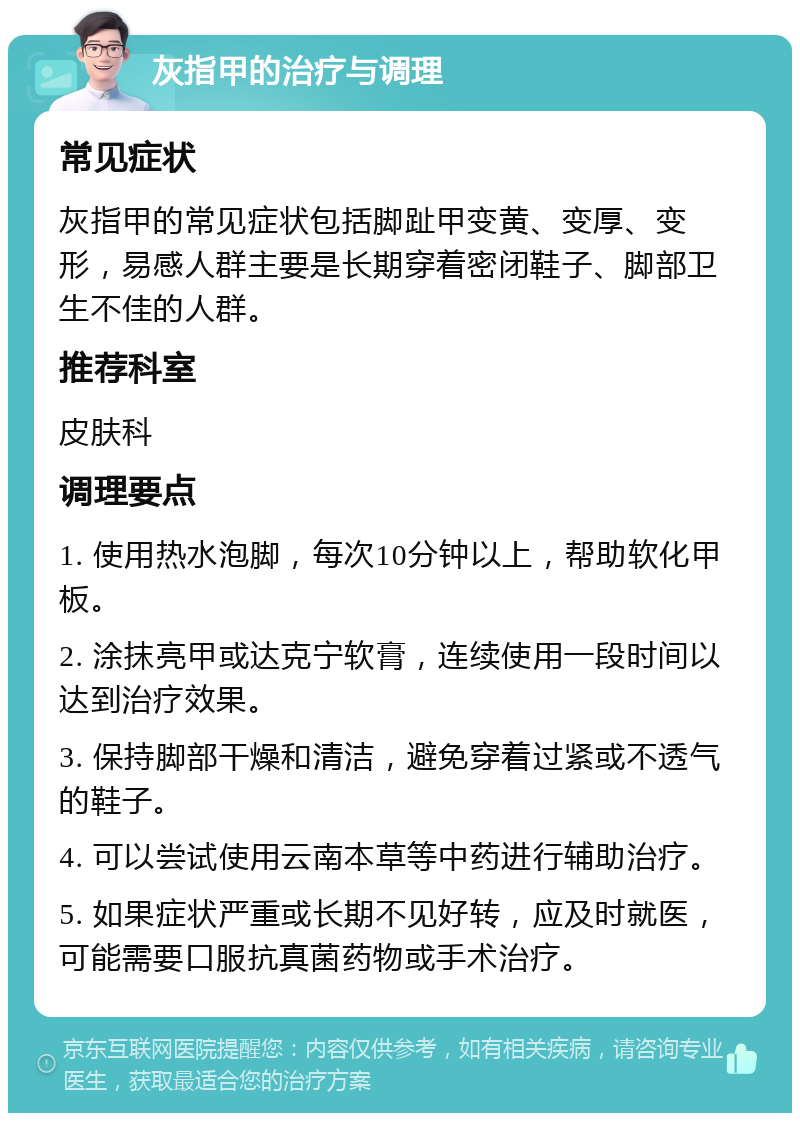 灰指甲的治疗与调理 常见症状 灰指甲的常见症状包括脚趾甲变黄、变厚、变形，易感人群主要是长期穿着密闭鞋子、脚部卫生不佳的人群。 推荐科室 皮肤科 调理要点 1. 使用热水泡脚，每次10分钟以上，帮助软化甲板。 2. 涂抹亮甲或达克宁软膏，连续使用一段时间以达到治疗效果。 3. 保持脚部干燥和清洁，避免穿着过紧或不透气的鞋子。 4. 可以尝试使用云南本草等中药进行辅助治疗。 5. 如果症状严重或长期不见好转，应及时就医，可能需要口服抗真菌药物或手术治疗。