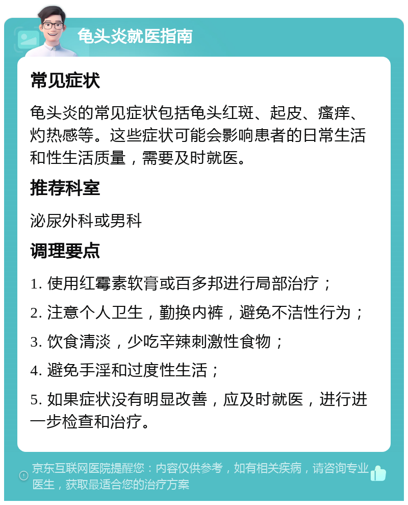 龟头炎就医指南 常见症状 龟头炎的常见症状包括龟头红斑、起皮、瘙痒、灼热感等。这些症状可能会影响患者的日常生活和性生活质量，需要及时就医。 推荐科室 泌尿外科或男科 调理要点 1. 使用红霉素软膏或百多邦进行局部治疗； 2. 注意个人卫生，勤换内裤，避免不洁性行为； 3. 饮食清淡，少吃辛辣刺激性食物； 4. 避免手淫和过度性生活； 5. 如果症状没有明显改善，应及时就医，进行进一步检查和治疗。