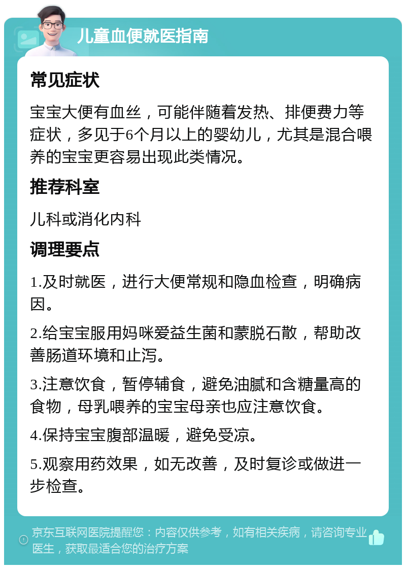 儿童血便就医指南 常见症状 宝宝大便有血丝，可能伴随着发热、排便费力等症状，多见于6个月以上的婴幼儿，尤其是混合喂养的宝宝更容易出现此类情况。 推荐科室 儿科或消化内科 调理要点 1.及时就医，进行大便常规和隐血检查，明确病因。 2.给宝宝服用妈咪爱益生菌和蒙脱石散，帮助改善肠道环境和止泻。 3.注意饮食，暂停辅食，避免油腻和含糖量高的食物，母乳喂养的宝宝母亲也应注意饮食。 4.保持宝宝腹部温暖，避免受凉。 5.观察用药效果，如无改善，及时复诊或做进一步检查。