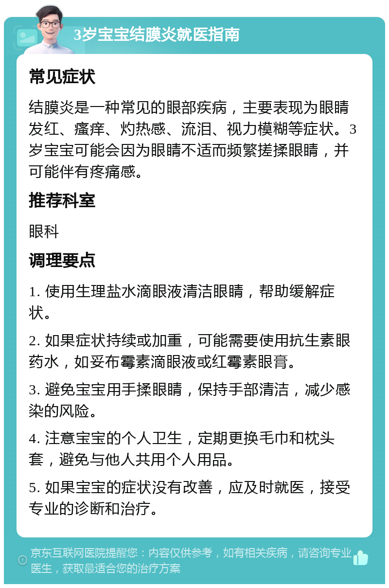 3岁宝宝结膜炎就医指南 常见症状 结膜炎是一种常见的眼部疾病，主要表现为眼睛发红、瘙痒、灼热感、流泪、视力模糊等症状。3岁宝宝可能会因为眼睛不适而频繁搓揉眼睛，并可能伴有疼痛感。 推荐科室 眼科 调理要点 1. 使用生理盐水滴眼液清洁眼睛，帮助缓解症状。 2. 如果症状持续或加重，可能需要使用抗生素眼药水，如妥布霉素滴眼液或红霉素眼膏。 3. 避免宝宝用手揉眼睛，保持手部清洁，减少感染的风险。 4. 注意宝宝的个人卫生，定期更换毛巾和枕头套，避免与他人共用个人用品。 5. 如果宝宝的症状没有改善，应及时就医，接受专业的诊断和治疗。