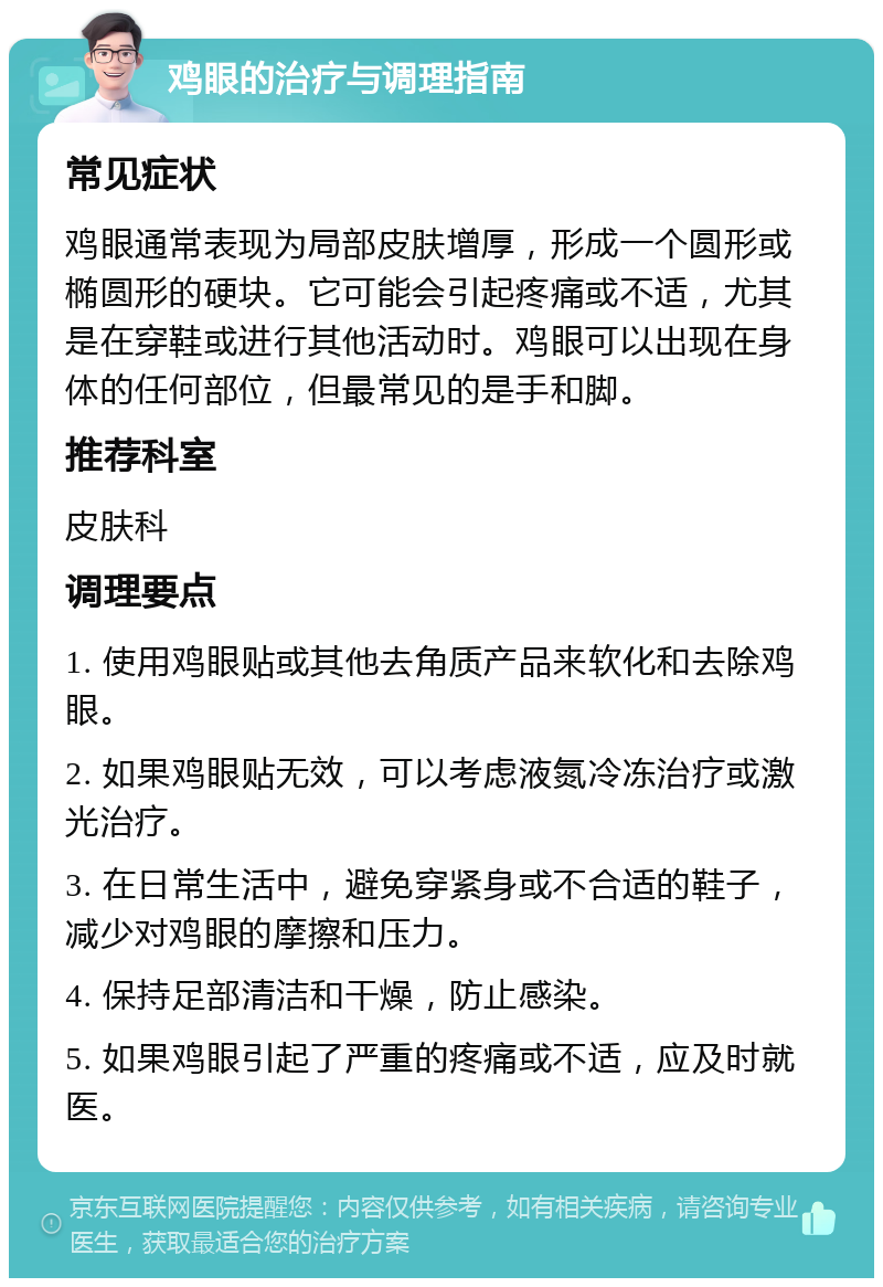 鸡眼的治疗与调理指南 常见症状 鸡眼通常表现为局部皮肤增厚，形成一个圆形或椭圆形的硬块。它可能会引起疼痛或不适，尤其是在穿鞋或进行其他活动时。鸡眼可以出现在身体的任何部位，但最常见的是手和脚。 推荐科室 皮肤科 调理要点 1. 使用鸡眼贴或其他去角质产品来软化和去除鸡眼。 2. 如果鸡眼贴无效，可以考虑液氮冷冻治疗或激光治疗。 3. 在日常生活中，避免穿紧身或不合适的鞋子，减少对鸡眼的摩擦和压力。 4. 保持足部清洁和干燥，防止感染。 5. 如果鸡眼引起了严重的疼痛或不适，应及时就医。