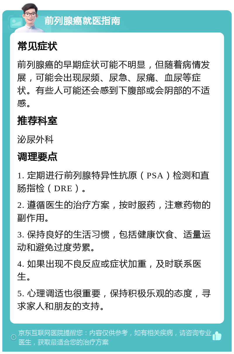 前列腺癌就医指南 常见症状 前列腺癌的早期症状可能不明显，但随着病情发展，可能会出现尿频、尿急、尿痛、血尿等症状。有些人可能还会感到下腹部或会阴部的不适感。 推荐科室 泌尿外科 调理要点 1. 定期进行前列腺特异性抗原（PSA）检测和直肠指检（DRE）。 2. 遵循医生的治疗方案，按时服药，注意药物的副作用。 3. 保持良好的生活习惯，包括健康饮食、适量运动和避免过度劳累。 4. 如果出现不良反应或症状加重，及时联系医生。 5. 心理调适也很重要，保持积极乐观的态度，寻求家人和朋友的支持。