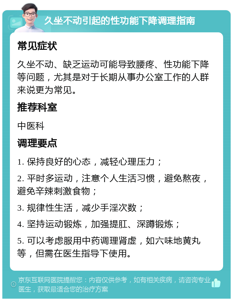 久坐不动引起的性功能下降调理指南 常见症状 久坐不动、缺乏运动可能导致腰疼、性功能下降等问题，尤其是对于长期从事办公室工作的人群来说更为常见。 推荐科室 中医科 调理要点 1. 保持良好的心态，减轻心理压力； 2. 平时多运动，注意个人生活习惯，避免熬夜，避免辛辣刺激食物； 3. 规律性生活，减少手淫次数； 4. 坚持运动锻炼，加强提肛、深蹲锻炼； 5. 可以考虑服用中药调理肾虚，如六味地黄丸等，但需在医生指导下使用。