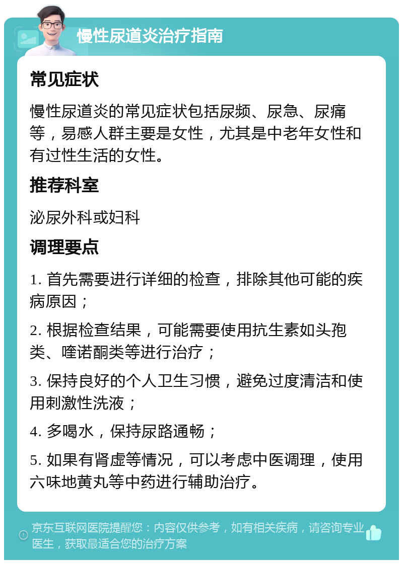 慢性尿道炎治疗指南 常见症状 慢性尿道炎的常见症状包括尿频、尿急、尿痛等，易感人群主要是女性，尤其是中老年女性和有过性生活的女性。 推荐科室 泌尿外科或妇科 调理要点 1. 首先需要进行详细的检查，排除其他可能的疾病原因； 2. 根据检查结果，可能需要使用抗生素如头孢类、喹诺酮类等进行治疗； 3. 保持良好的个人卫生习惯，避免过度清洁和使用刺激性洗液； 4. 多喝水，保持尿路通畅； 5. 如果有肾虚等情况，可以考虑中医调理，使用六味地黄丸等中药进行辅助治疗。