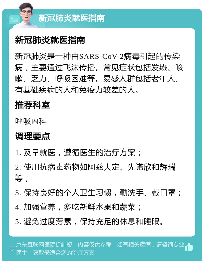 新冠肺炎就医指南 新冠肺炎就医指南 新冠肺炎是一种由SARS-CoV-2病毒引起的传染病，主要通过飞沫传播。常见症状包括发热、咳嗽、乏力、呼吸困难等。易感人群包括老年人、有基础疾病的人和免疫力较差的人。 推荐科室 呼吸内科 调理要点 1. 及早就医，遵循医生的治疗方案； 2. 使用抗病毒药物如阿兹夫定、先诺欣和辉瑞等； 3. 保持良好的个人卫生习惯，勤洗手、戴口罩； 4. 加强营养，多吃新鲜水果和蔬菜； 5. 避免过度劳累，保持充足的休息和睡眠。