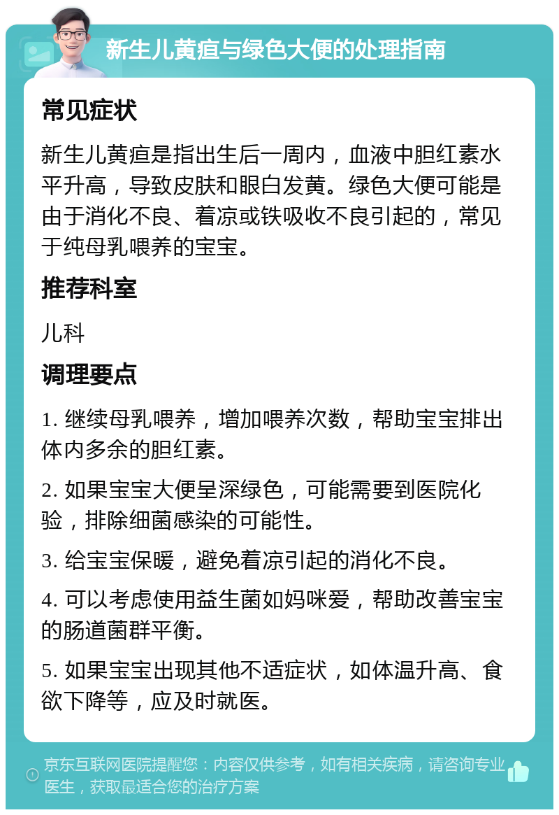 新生儿黄疸与绿色大便的处理指南 常见症状 新生儿黄疸是指出生后一周内，血液中胆红素水平升高，导致皮肤和眼白发黄。绿色大便可能是由于消化不良、着凉或铁吸收不良引起的，常见于纯母乳喂养的宝宝。 推荐科室 儿科 调理要点 1. 继续母乳喂养，增加喂养次数，帮助宝宝排出体内多余的胆红素。 2. 如果宝宝大便呈深绿色，可能需要到医院化验，排除细菌感染的可能性。 3. 给宝宝保暖，避免着凉引起的消化不良。 4. 可以考虑使用益生菌如妈咪爱，帮助改善宝宝的肠道菌群平衡。 5. 如果宝宝出现其他不适症状，如体温升高、食欲下降等，应及时就医。