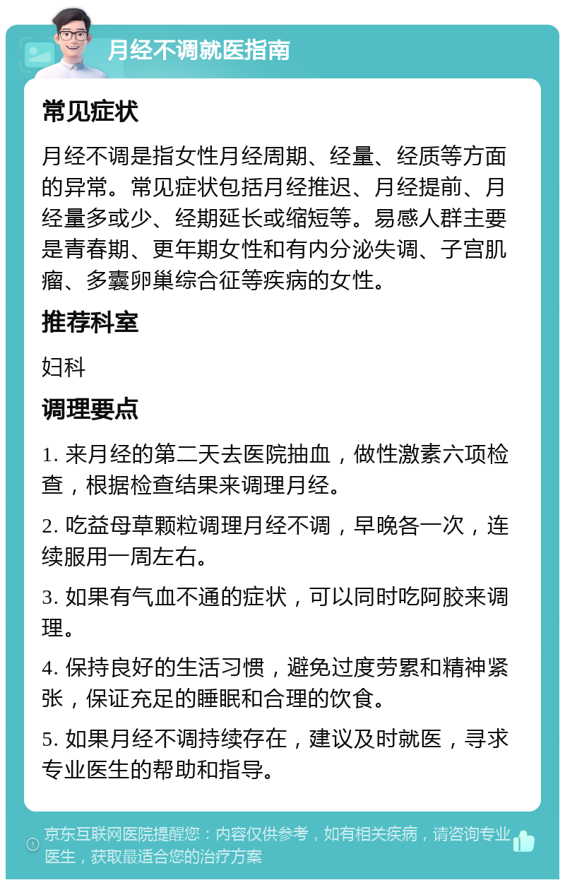 月经不调就医指南 常见症状 月经不调是指女性月经周期、经量、经质等方面的异常。常见症状包括月经推迟、月经提前、月经量多或少、经期延长或缩短等。易感人群主要是青春期、更年期女性和有内分泌失调、子宫肌瘤、多囊卵巢综合征等疾病的女性。 推荐科室 妇科 调理要点 1. 来月经的第二天去医院抽血，做性激素六项检查，根据检查结果来调理月经。 2. 吃益母草颗粒调理月经不调，早晚各一次，连续服用一周左右。 3. 如果有气血不通的症状，可以同时吃阿胶来调理。 4. 保持良好的生活习惯，避免过度劳累和精神紧张，保证充足的睡眠和合理的饮食。 5. 如果月经不调持续存在，建议及时就医，寻求专业医生的帮助和指导。