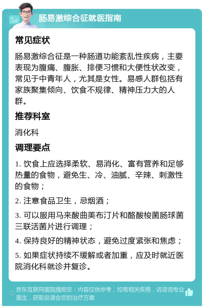 肠易激综合征就医指南 常见症状 肠易激综合征是一种肠道功能紊乱性疾病，主要表现为腹痛、腹胀、排便习惯和大便性状改变，常见于中青年人，尤其是女性。易感人群包括有家族聚集倾向、饮食不规律、精神压力大的人群。 推荐科室 消化科 调理要点 1. 饮食上应选择柔软、易消化、富有营养和足够热量的食物，避免生、冷、油腻、辛辣、刺激性的食物； 2. 注意食品卫生，忌烟酒； 3. 可以服用马来酸曲美布汀片和酪酸梭菌肠球菌三联活菌片进行调理； 4. 保持良好的精神状态，避免过度紧张和焦虑； 5. 如果症状持续不缓解或者加重，应及时就近医院消化科就诊并复诊。