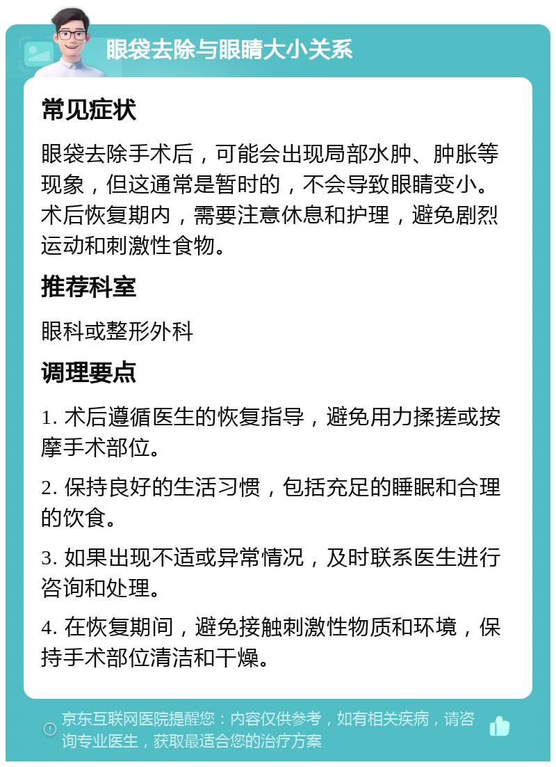 眼袋去除与眼睛大小关系 常见症状 眼袋去除手术后，可能会出现局部水肿、肿胀等现象，但这通常是暂时的，不会导致眼睛变小。术后恢复期内，需要注意休息和护理，避免剧烈运动和刺激性食物。 推荐科室 眼科或整形外科 调理要点 1. 术后遵循医生的恢复指导，避免用力揉搓或按摩手术部位。 2. 保持良好的生活习惯，包括充足的睡眠和合理的饮食。 3. 如果出现不适或异常情况，及时联系医生进行咨询和处理。 4. 在恢复期间，避免接触刺激性物质和环境，保持手术部位清洁和干燥。