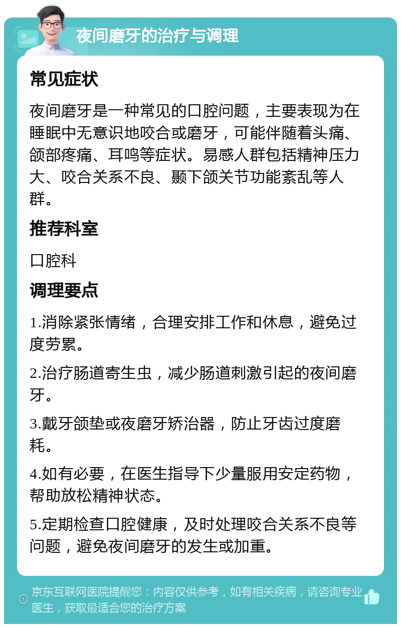 夜间磨牙的治疗与调理 常见症状 夜间磨牙是一种常见的口腔问题，主要表现为在睡眠中无意识地咬合或磨牙，可能伴随着头痛、颌部疼痛、耳鸣等症状。易感人群包括精神压力大、咬合关系不良、颞下颌关节功能紊乱等人群。 推荐科室 口腔科 调理要点 1.消除紧张情绪，合理安排工作和休息，避免过度劳累。 2.治疗肠道寄生虫，减少肠道刺激引起的夜间磨牙。 3.戴牙颌垫或夜磨牙矫治器，防止牙齿过度磨耗。 4.如有必要，在医生指导下少量服用安定药物，帮助放松精神状态。 5.定期检查口腔健康，及时处理咬合关系不良等问题，避免夜间磨牙的发生或加重。