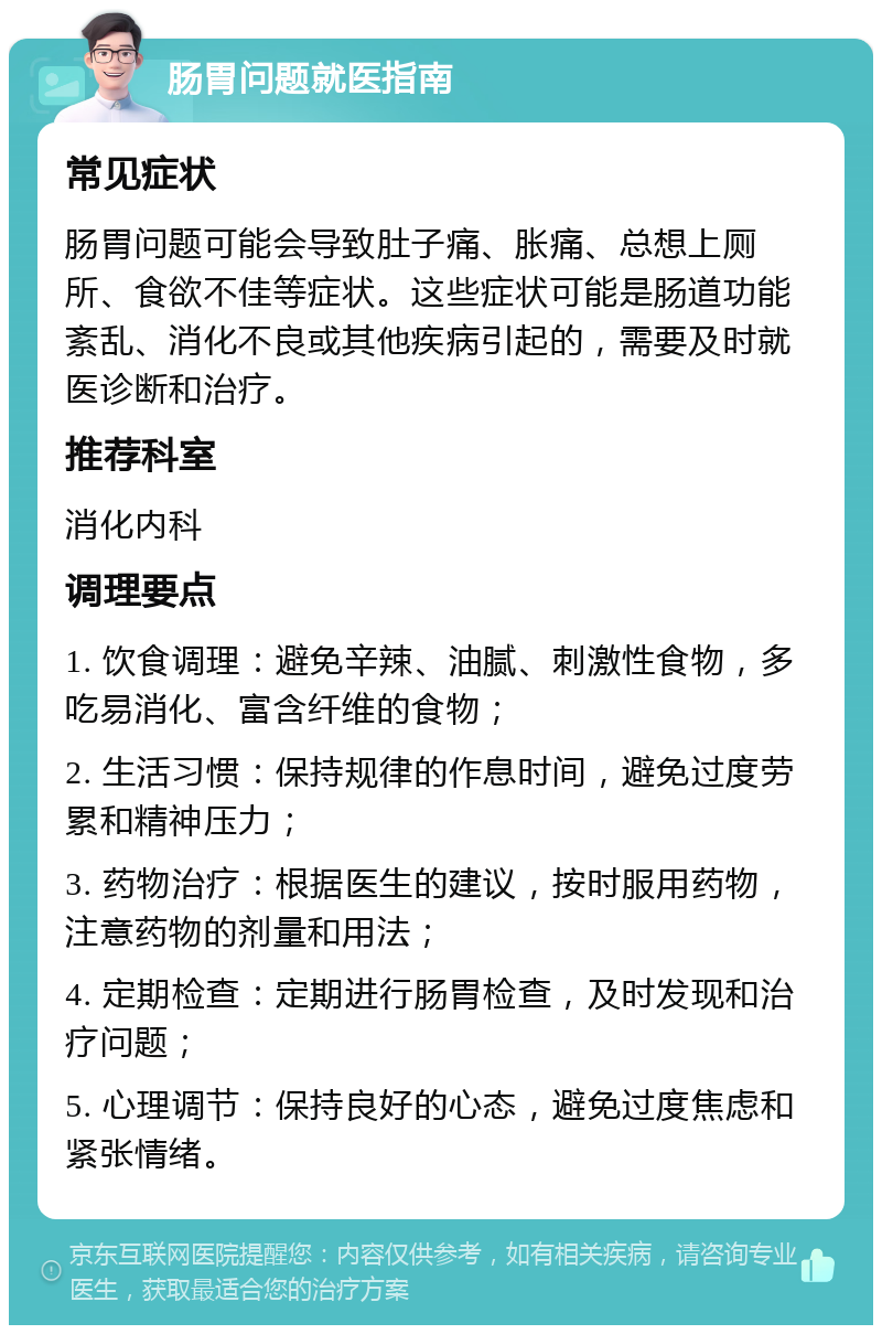 肠胃问题就医指南 常见症状 肠胃问题可能会导致肚子痛、胀痛、总想上厕所、食欲不佳等症状。这些症状可能是肠道功能紊乱、消化不良或其他疾病引起的，需要及时就医诊断和治疗。 推荐科室 消化内科 调理要点 1. 饮食调理：避免辛辣、油腻、刺激性食物，多吃易消化、富含纤维的食物； 2. 生活习惯：保持规律的作息时间，避免过度劳累和精神压力； 3. 药物治疗：根据医生的建议，按时服用药物，注意药物的剂量和用法； 4. 定期检查：定期进行肠胃检查，及时发现和治疗问题； 5. 心理调节：保持良好的心态，避免过度焦虑和紧张情绪。