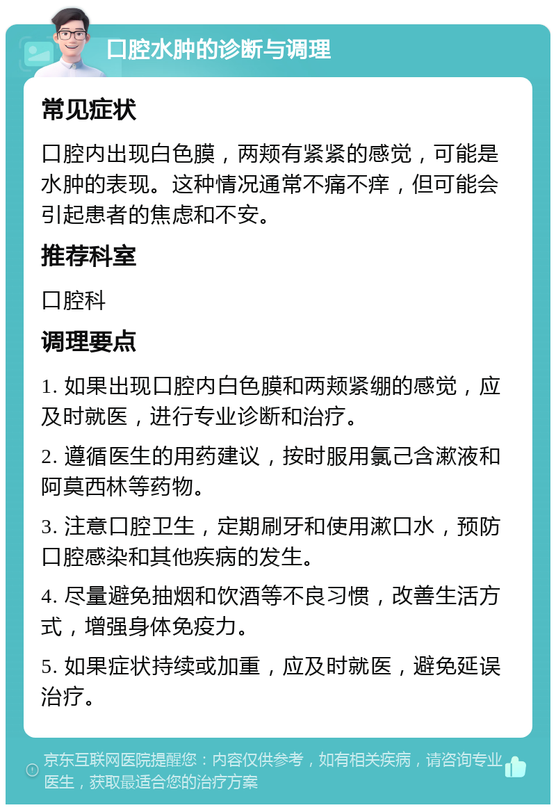 口腔水肿的诊断与调理 常见症状 口腔内出现白色膜，两颊有紧紧的感觉，可能是水肿的表现。这种情况通常不痛不痒，但可能会引起患者的焦虑和不安。 推荐科室 口腔科 调理要点 1. 如果出现口腔内白色膜和两颊紧绷的感觉，应及时就医，进行专业诊断和治疗。 2. 遵循医生的用药建议，按时服用氯己含漱液和阿莫西林等药物。 3. 注意口腔卫生，定期刷牙和使用漱口水，预防口腔感染和其他疾病的发生。 4. 尽量避免抽烟和饮酒等不良习惯，改善生活方式，增强身体免疫力。 5. 如果症状持续或加重，应及时就医，避免延误治疗。