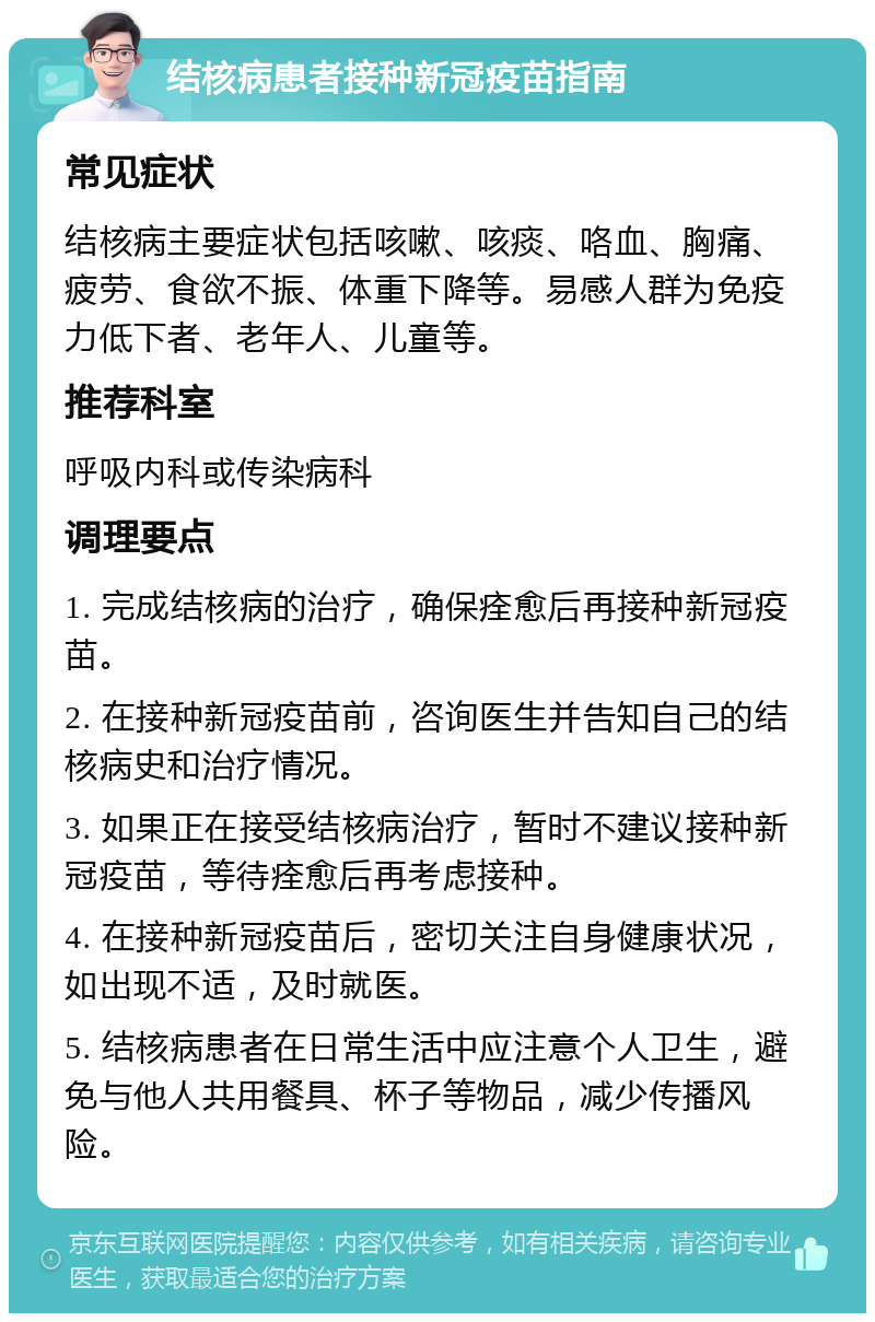 结核病患者接种新冠疫苗指南 常见症状 结核病主要症状包括咳嗽、咳痰、咯血、胸痛、疲劳、食欲不振、体重下降等。易感人群为免疫力低下者、老年人、儿童等。 推荐科室 呼吸内科或传染病科 调理要点 1. 完成结核病的治疗，确保痊愈后再接种新冠疫苗。 2. 在接种新冠疫苗前，咨询医生并告知自己的结核病史和治疗情况。 3. 如果正在接受结核病治疗，暂时不建议接种新冠疫苗，等待痊愈后再考虑接种。 4. 在接种新冠疫苗后，密切关注自身健康状况，如出现不适，及时就医。 5. 结核病患者在日常生活中应注意个人卫生，避免与他人共用餐具、杯子等物品，减少传播风险。