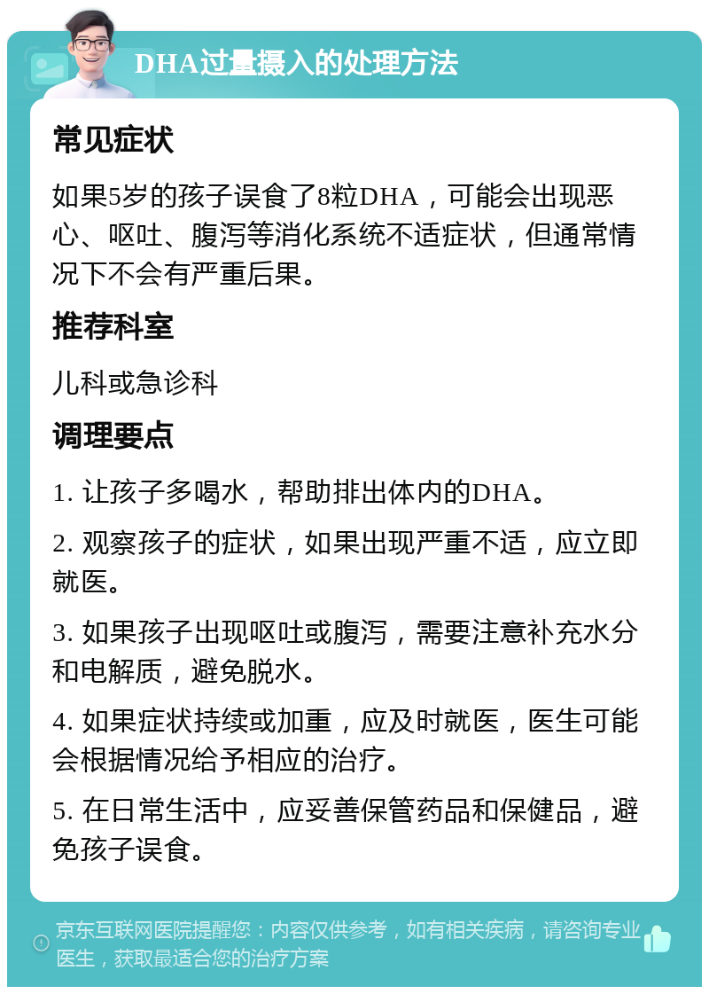 DHA过量摄入的处理方法 常见症状 如果5岁的孩子误食了8粒DHA，可能会出现恶心、呕吐、腹泻等消化系统不适症状，但通常情况下不会有严重后果。 推荐科室 儿科或急诊科 调理要点 1. 让孩子多喝水，帮助排出体内的DHA。 2. 观察孩子的症状，如果出现严重不适，应立即就医。 3. 如果孩子出现呕吐或腹泻，需要注意补充水分和电解质，避免脱水。 4. 如果症状持续或加重，应及时就医，医生可能会根据情况给予相应的治疗。 5. 在日常生活中，应妥善保管药品和保健品，避免孩子误食。