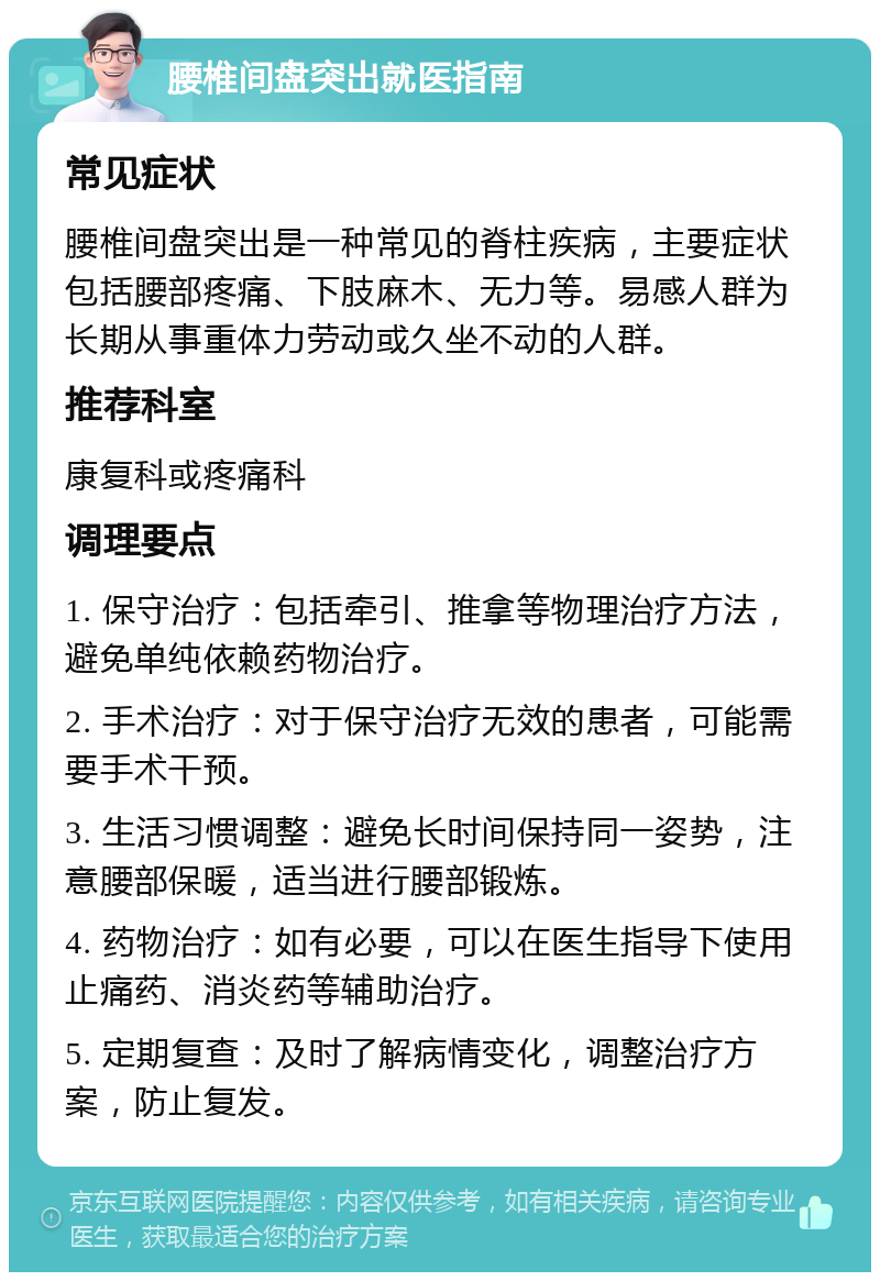 腰椎间盘突出就医指南 常见症状 腰椎间盘突出是一种常见的脊柱疾病，主要症状包括腰部疼痛、下肢麻木、无力等。易感人群为长期从事重体力劳动或久坐不动的人群。 推荐科室 康复科或疼痛科 调理要点 1. 保守治疗：包括牵引、推拿等物理治疗方法，避免单纯依赖药物治疗。 2. 手术治疗：对于保守治疗无效的患者，可能需要手术干预。 3. 生活习惯调整：避免长时间保持同一姿势，注意腰部保暖，适当进行腰部锻炼。 4. 药物治疗：如有必要，可以在医生指导下使用止痛药、消炎药等辅助治疗。 5. 定期复查：及时了解病情变化，调整治疗方案，防止复发。