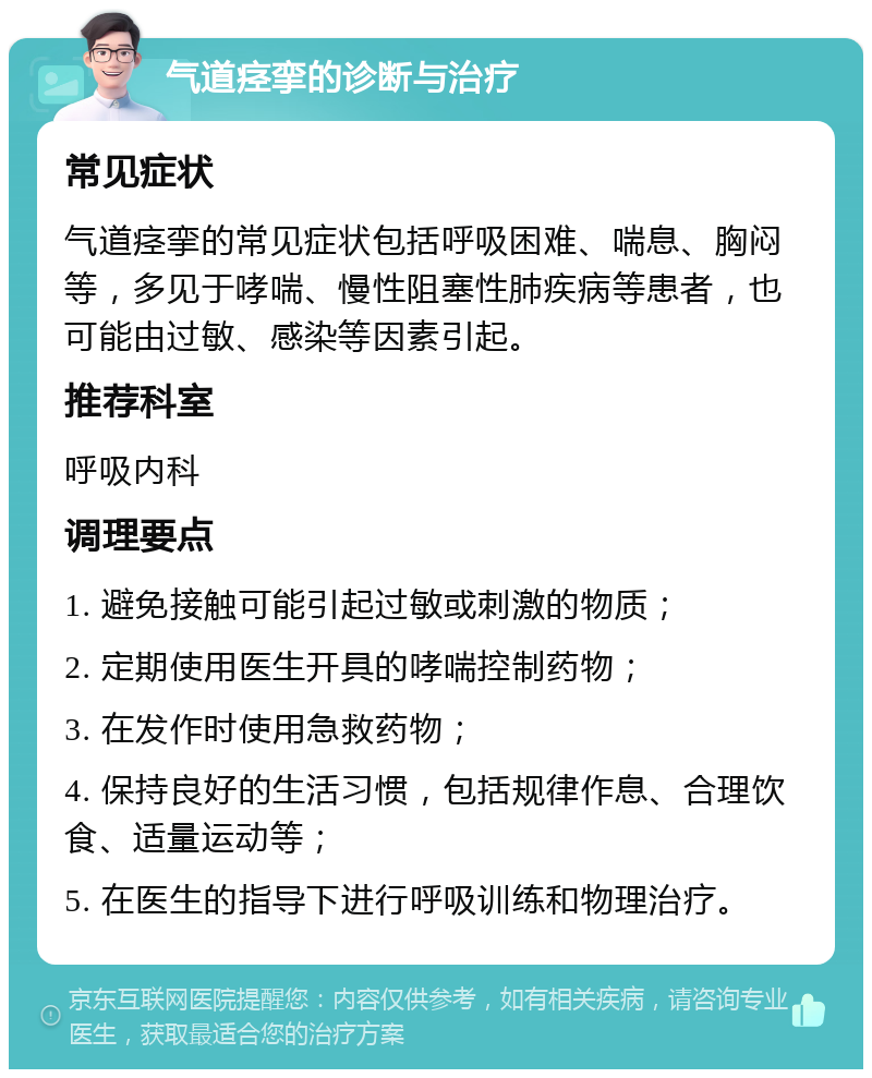 气道痉挛的诊断与治疗 常见症状 气道痉挛的常见症状包括呼吸困难、喘息、胸闷等，多见于哮喘、慢性阻塞性肺疾病等患者，也可能由过敏、感染等因素引起。 推荐科室 呼吸内科 调理要点 1. 避免接触可能引起过敏或刺激的物质； 2. 定期使用医生开具的哮喘控制药物； 3. 在发作时使用急救药物； 4. 保持良好的生活习惯，包括规律作息、合理饮食、适量运动等； 5. 在医生的指导下进行呼吸训练和物理治疗。