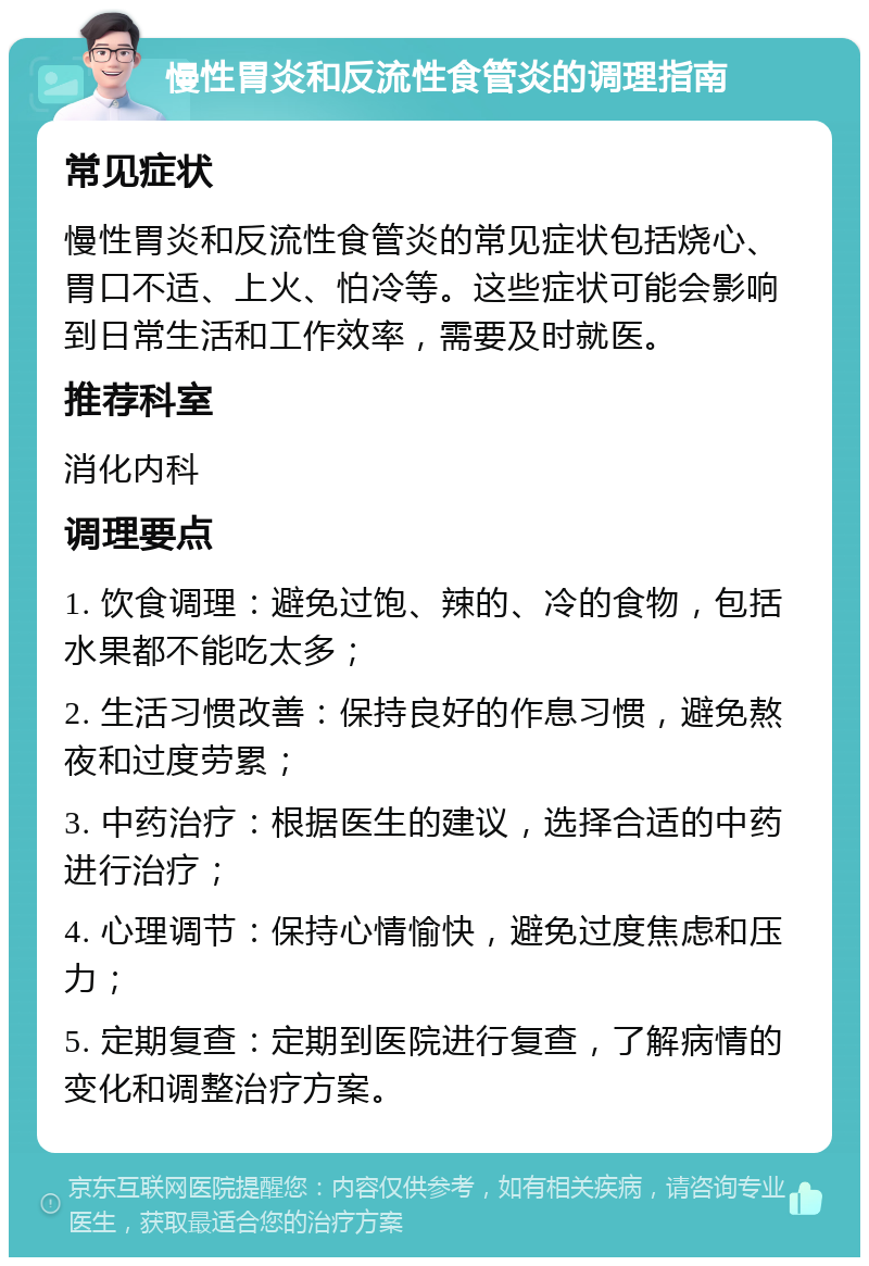 慢性胃炎和反流性食管炎的调理指南 常见症状 慢性胃炎和反流性食管炎的常见症状包括烧心、胃口不适、上火、怕冷等。这些症状可能会影响到日常生活和工作效率，需要及时就医。 推荐科室 消化内科 调理要点 1. 饮食调理：避免过饱、辣的、冷的食物，包括水果都不能吃太多； 2. 生活习惯改善：保持良好的作息习惯，避免熬夜和过度劳累； 3. 中药治疗：根据医生的建议，选择合适的中药进行治疗； 4. 心理调节：保持心情愉快，避免过度焦虑和压力； 5. 定期复查：定期到医院进行复查，了解病情的变化和调整治疗方案。