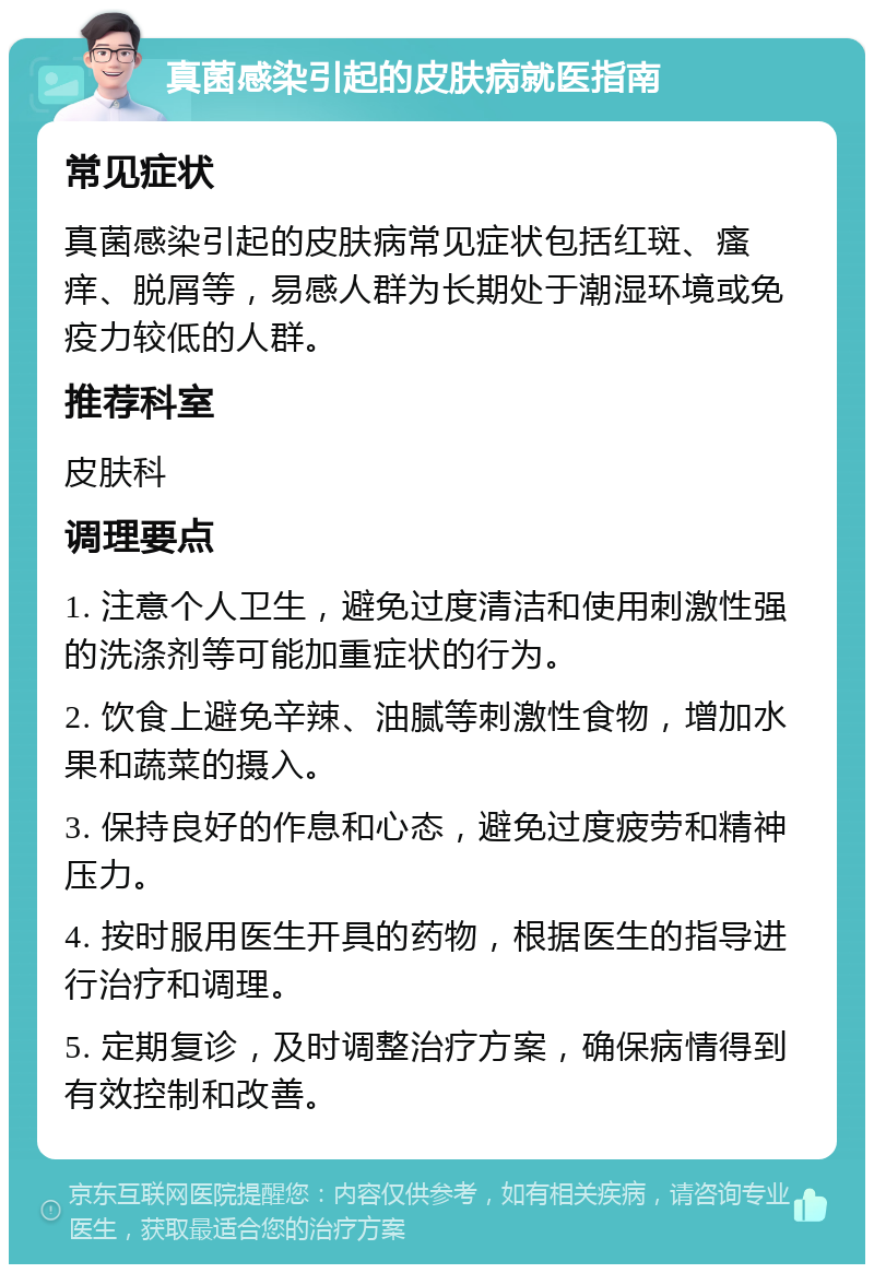 真菌感染引起的皮肤病就医指南 常见症状 真菌感染引起的皮肤病常见症状包括红斑、瘙痒、脱屑等，易感人群为长期处于潮湿环境或免疫力较低的人群。 推荐科室 皮肤科 调理要点 1. 注意个人卫生，避免过度清洁和使用刺激性强的洗涤剂等可能加重症状的行为。 2. 饮食上避免辛辣、油腻等刺激性食物，增加水果和蔬菜的摄入。 3. 保持良好的作息和心态，避免过度疲劳和精神压力。 4. 按时服用医生开具的药物，根据医生的指导进行治疗和调理。 5. 定期复诊，及时调整治疗方案，确保病情得到有效控制和改善。