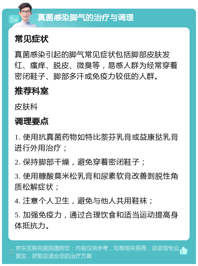 真菌感染脚气的治疗与调理 常见症状 真菌感染引起的脚气常见症状包括脚部皮肤发红、瘙痒、脱皮、微臭等，易感人群为经常穿着密闭鞋子、脚部多汗或免疫力较低的人群。 推荐科室 皮肤科 调理要点 1. 使用抗真菌药物如特比萘芬乳膏或益康挞乳膏进行外用治疗； 2. 保持脚部干燥，避免穿着密闭鞋子； 3. 使用糠酸莫米松乳膏和尿素软膏改善剥脱性角质松解症状； 4. 注意个人卫生，避免与他人共用鞋袜； 5. 加强免疫力，通过合理饮食和适当运动提高身体抵抗力。