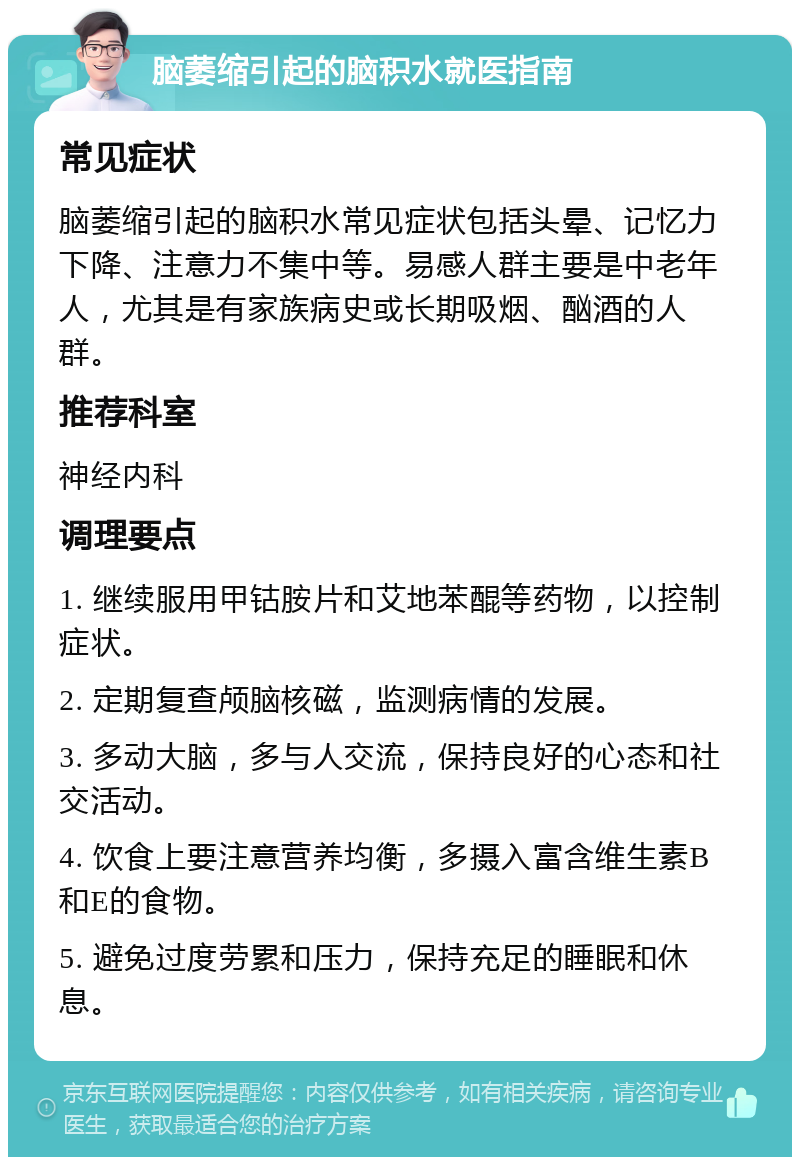 脑萎缩引起的脑积水就医指南 常见症状 脑萎缩引起的脑积水常见症状包括头晕、记忆力下降、注意力不集中等。易感人群主要是中老年人，尤其是有家族病史或长期吸烟、酗酒的人群。 推荐科室 神经内科 调理要点 1. 继续服用甲钴胺片和艾地苯醌等药物，以控制症状。 2. 定期复查颅脑核磁，监测病情的发展。 3. 多动大脑，多与人交流，保持良好的心态和社交活动。 4. 饮食上要注意营养均衡，多摄入富含维生素B和E的食物。 5. 避免过度劳累和压力，保持充足的睡眠和休息。