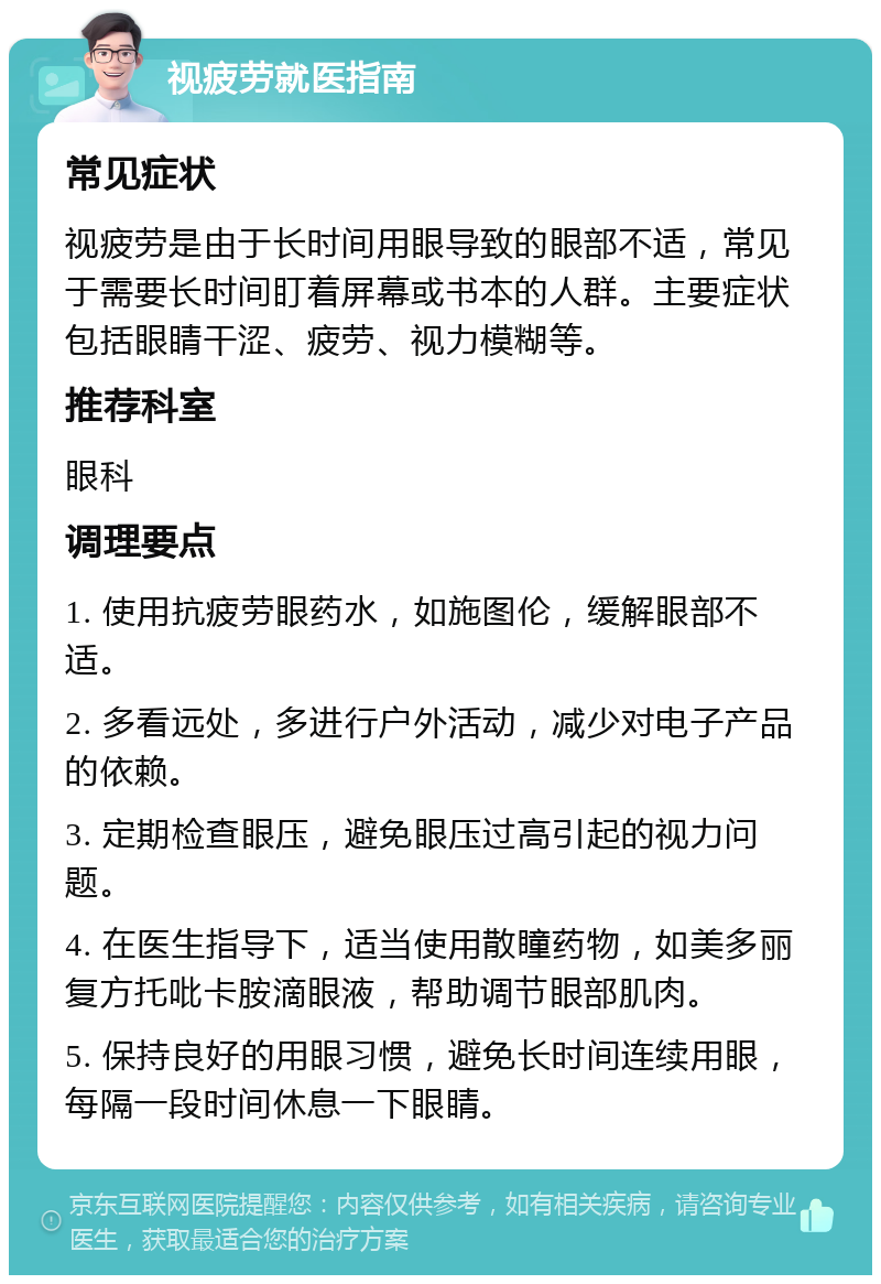 视疲劳就医指南 常见症状 视疲劳是由于长时间用眼导致的眼部不适，常见于需要长时间盯着屏幕或书本的人群。主要症状包括眼睛干涩、疲劳、视力模糊等。 推荐科室 眼科 调理要点 1. 使用抗疲劳眼药水，如施图伦，缓解眼部不适。 2. 多看远处，多进行户外活动，减少对电子产品的依赖。 3. 定期检查眼压，避免眼压过高引起的视力问题。 4. 在医生指导下，适当使用散瞳药物，如美多丽复方托吡卡胺滴眼液，帮助调节眼部肌肉。 5. 保持良好的用眼习惯，避免长时间连续用眼，每隔一段时间休息一下眼睛。