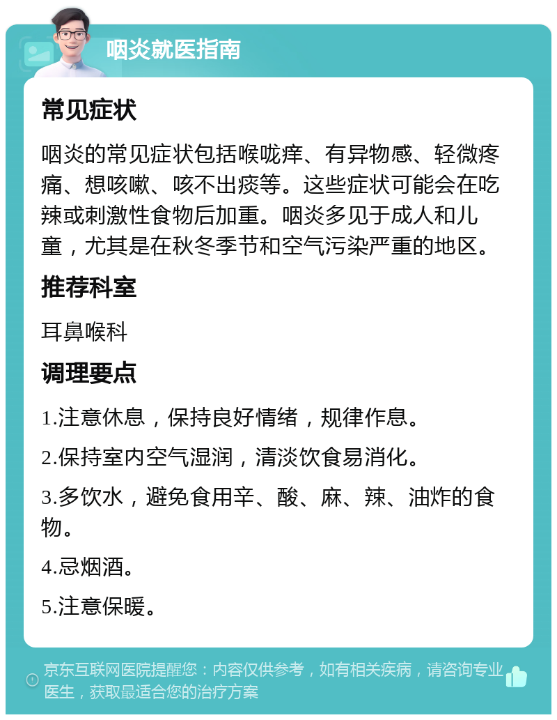 咽炎就医指南 常见症状 咽炎的常见症状包括喉咙痒、有异物感、轻微疼痛、想咳嗽、咳不出痰等。这些症状可能会在吃辣或刺激性食物后加重。咽炎多见于成人和儿童，尤其是在秋冬季节和空气污染严重的地区。 推荐科室 耳鼻喉科 调理要点 1.注意休息，保持良好情绪，规律作息。 2.保持室内空气湿润，清淡饮食易消化。 3.多饮水，避免食用辛、酸、麻、辣、油炸的食物。 4.忌烟酒。 5.注意保暖。