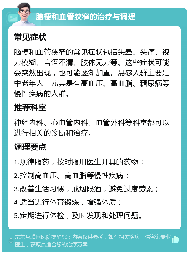 脑梗和血管狭窄的治疗与调理 常见症状 脑梗和血管狭窄的常见症状包括头晕、头痛、视力模糊、言语不清、肢体无力等。这些症状可能会突然出现，也可能逐渐加重。易感人群主要是中老年人，尤其是有高血压、高血脂、糖尿病等慢性疾病的人群。 推荐科室 神经内科、心血管内科、血管外科等科室都可以进行相关的诊断和治疗。 调理要点 1.规律服药，按时服用医生开具的药物； 2.控制高血压、高血脂等慢性疾病； 3.改善生活习惯，戒烟限酒，避免过度劳累； 4.适当进行体育锻炼，增强体质； 5.定期进行体检，及时发现和处理问题。