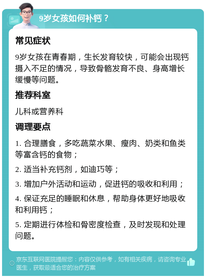 9岁女孩如何补钙？ 常见症状 9岁女孩在青春期，生长发育较快，可能会出现钙摄入不足的情况，导致骨骼发育不良、身高增长缓慢等问题。 推荐科室 儿科或营养科 调理要点 1. 合理膳食，多吃蔬菜水果、瘦肉、奶类和鱼类等富含钙的食物； 2. 适当补充钙剂，如迪巧等； 3. 增加户外活动和运动，促进钙的吸收和利用； 4. 保证充足的睡眠和休息，帮助身体更好地吸收和利用钙； 5. 定期进行体检和骨密度检查，及时发现和处理问题。