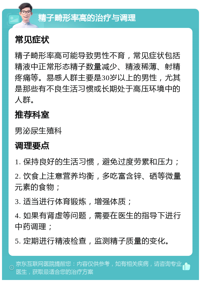 精子畸形率高的治疗与调理 常见症状 精子畸形率高可能导致男性不育，常见症状包括精液中正常形态精子数量减少、精液稀薄、射精疼痛等。易感人群主要是30岁以上的男性，尤其是那些有不良生活习惯或长期处于高压环境中的人群。 推荐科室 男泌尿生殖科 调理要点 1. 保持良好的生活习惯，避免过度劳累和压力； 2. 饮食上注意营养均衡，多吃富含锌、硒等微量元素的食物； 3. 适当进行体育锻炼，增强体质； 4. 如果有肾虚等问题，需要在医生的指导下进行中药调理； 5. 定期进行精液检查，监测精子质量的变化。