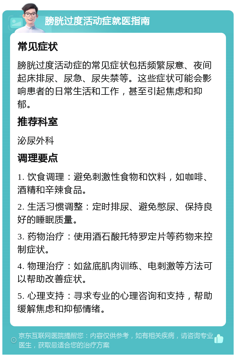 膀胱过度活动症就医指南 常见症状 膀胱过度活动症的常见症状包括频繁尿意、夜间起床排尿、尿急、尿失禁等。这些症状可能会影响患者的日常生活和工作，甚至引起焦虑和抑郁。 推荐科室 泌尿外科 调理要点 1. 饮食调理：避免刺激性食物和饮料，如咖啡、酒精和辛辣食品。 2. 生活习惯调整：定时排尿、避免憋尿、保持良好的睡眠质量。 3. 药物治疗：使用酒石酸托特罗定片等药物来控制症状。 4. 物理治疗：如盆底肌肉训练、电刺激等方法可以帮助改善症状。 5. 心理支持：寻求专业的心理咨询和支持，帮助缓解焦虑和抑郁情绪。