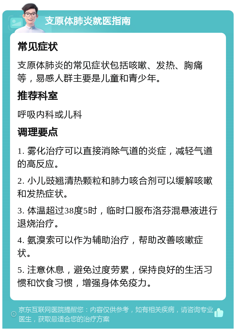 支原体肺炎就医指南 常见症状 支原体肺炎的常见症状包括咳嗽、发热、胸痛等，易感人群主要是儿童和青少年。 推荐科室 呼吸内科或儿科 调理要点 1. 雾化治疗可以直接消除气道的炎症，减轻气道的高反应。 2. 小儿豉翘清热颗粒和肺力咳合剂可以缓解咳嗽和发热症状。 3. 体温超过38度5时，临时口服布洛芬混悬液进行退烧治疗。 4. 氨溴索可以作为辅助治疗，帮助改善咳嗽症状。 5. 注意休息，避免过度劳累，保持良好的生活习惯和饮食习惯，增强身体免疫力。