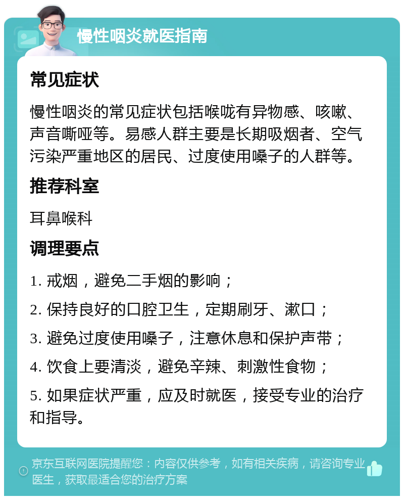 慢性咽炎就医指南 常见症状 慢性咽炎的常见症状包括喉咙有异物感、咳嗽、声音嘶哑等。易感人群主要是长期吸烟者、空气污染严重地区的居民、过度使用嗓子的人群等。 推荐科室 耳鼻喉科 调理要点 1. 戒烟，避免二手烟的影响； 2. 保持良好的口腔卫生，定期刷牙、漱口； 3. 避免过度使用嗓子，注意休息和保护声带； 4. 饮食上要清淡，避免辛辣、刺激性食物； 5. 如果症状严重，应及时就医，接受专业的治疗和指导。