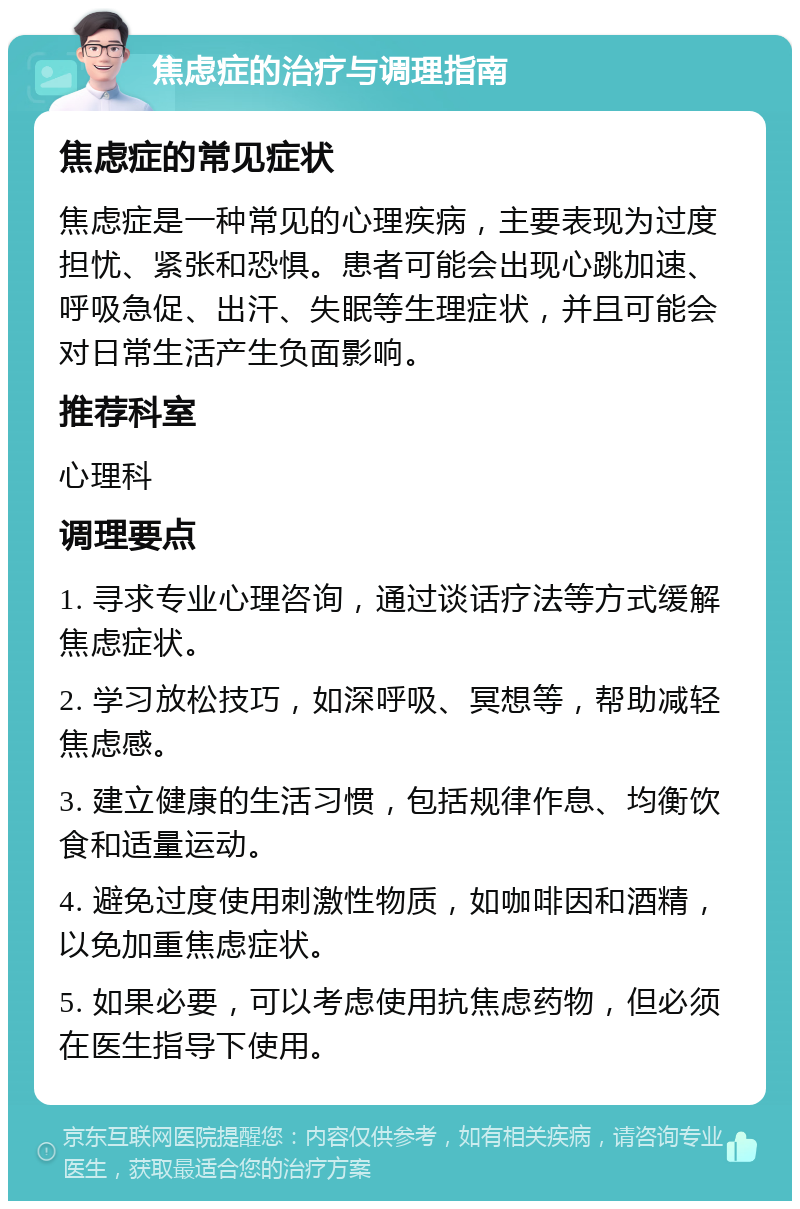 焦虑症的治疗与调理指南 焦虑症的常见症状 焦虑症是一种常见的心理疾病，主要表现为过度担忧、紧张和恐惧。患者可能会出现心跳加速、呼吸急促、出汗、失眠等生理症状，并且可能会对日常生活产生负面影响。 推荐科室 心理科 调理要点 1. 寻求专业心理咨询，通过谈话疗法等方式缓解焦虑症状。 2. 学习放松技巧，如深呼吸、冥想等，帮助减轻焦虑感。 3. 建立健康的生活习惯，包括规律作息、均衡饮食和适量运动。 4. 避免过度使用刺激性物质，如咖啡因和酒精，以免加重焦虑症状。 5. 如果必要，可以考虑使用抗焦虑药物，但必须在医生指导下使用。