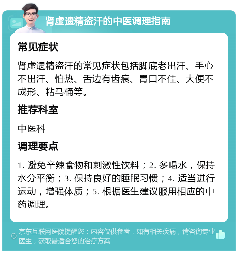 肾虚遗精盗汗的中医调理指南 常见症状 肾虚遗精盗汗的常见症状包括脚底老出汗、手心不出汗、怕热、舌边有齿痕、胃口不佳、大便不成形、粘马桶等。 推荐科室 中医科 调理要点 1. 避免辛辣食物和刺激性饮料；2. 多喝水，保持水分平衡；3. 保持良好的睡眠习惯；4. 适当进行运动，增强体质；5. 根据医生建议服用相应的中药调理。