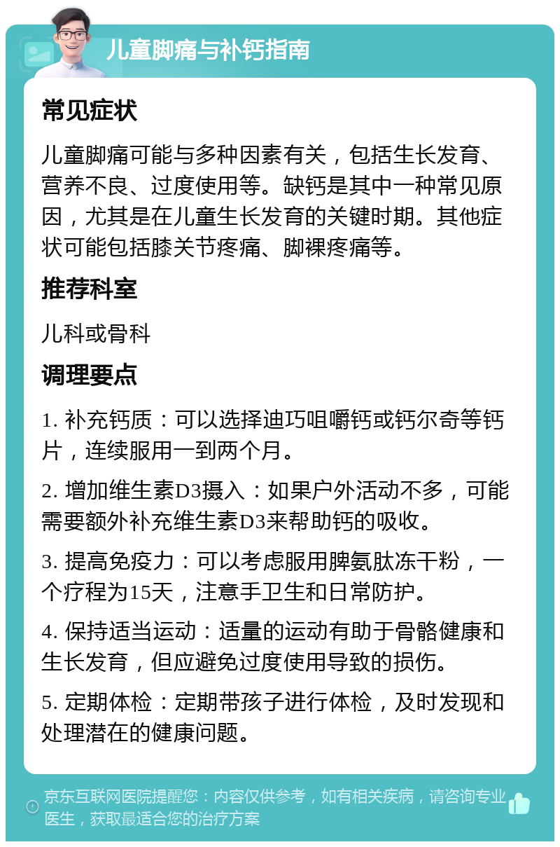 儿童脚痛与补钙指南 常见症状 儿童脚痛可能与多种因素有关，包括生长发育、营养不良、过度使用等。缺钙是其中一种常见原因，尤其是在儿童生长发育的关键时期。其他症状可能包括膝关节疼痛、脚裸疼痛等。 推荐科室 儿科或骨科 调理要点 1. 补充钙质：可以选择迪巧咀嚼钙或钙尔奇等钙片，连续服用一到两个月。 2. 增加维生素D3摄入：如果户外活动不多，可能需要额外补充维生素D3来帮助钙的吸收。 3. 提高免疫力：可以考虑服用脾氨肽冻干粉，一个疗程为15天，注意手卫生和日常防护。 4. 保持适当运动：适量的运动有助于骨骼健康和生长发育，但应避免过度使用导致的损伤。 5. 定期体检：定期带孩子进行体检，及时发现和处理潜在的健康问题。