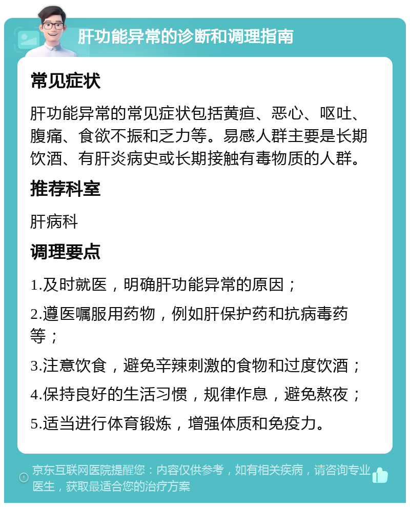 肝功能异常的诊断和调理指南 常见症状 肝功能异常的常见症状包括黄疸、恶心、呕吐、腹痛、食欲不振和乏力等。易感人群主要是长期饮酒、有肝炎病史或长期接触有毒物质的人群。 推荐科室 肝病科 调理要点 1.及时就医，明确肝功能异常的原因； 2.遵医嘱服用药物，例如肝保护药和抗病毒药等； 3.注意饮食，避免辛辣刺激的食物和过度饮酒； 4.保持良好的生活习惯，规律作息，避免熬夜； 5.适当进行体育锻炼，增强体质和免疫力。